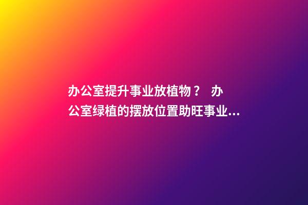办公室提升事业放植物 ？  办公室绿植的摆放位置助旺事业运
